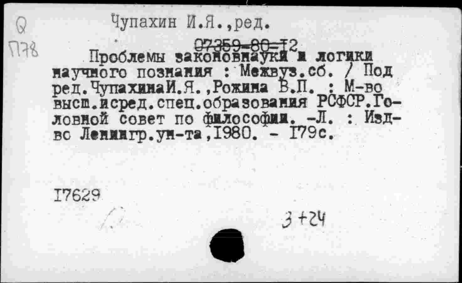 ﻿Чупахин И.Я.,ред.
Проблемы закбйёвна^йРи логики научного познания : Межвуз.сб. / Под ред.ЧупахииаИ.Я..Рожина В.П. : М-во высш.исред.спец.образования РСФСР.Головной совет по философии. -Л. : Изд-вс Лениигр.ун-та,1980. - Г79с.
17629
